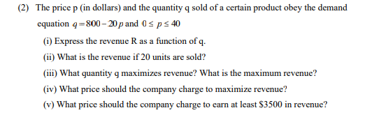 (2) The price p (in dollars) and the quantity q sold of a certain product obey the demand
equation q=800– 20p and 0s ps 40
(i) Express the revenue R as a function of q.
(ii) What is the revenue if 20 units are sold?
(iii) What quantity g maximizes revenue? What is the maximum revenue?
(iv) What price should the company charge to maximize revenue?
(v) What price should the company charge to earn at least $3500 in revenue?
