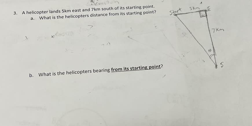 3. A helicopter lands 5km east and 7km south of its starting point.
а.
What is the helicopters distance from its starting point?
Start
Skm
E
7 Km
b. What is the helicopters bearing from its starting point?
