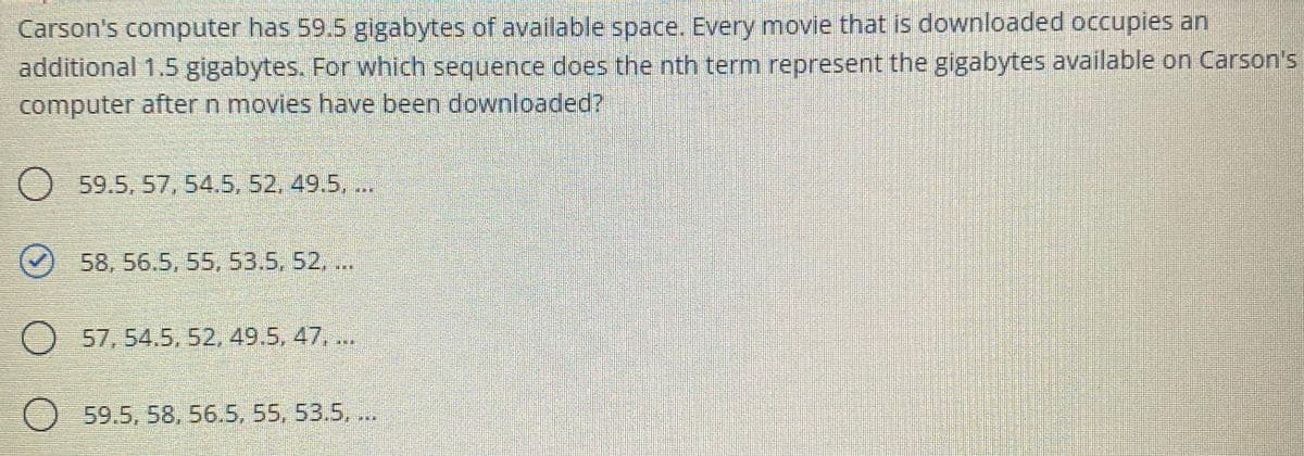 Carson's computer has 59.5 gigabytes of available space. Every movie that is downloaded occupies an
additional 1.5 gigabytes. For which sequence does the nth term represent the gigabytes available on Carson's
computer after n movies have been downloaded?
O 59.5, 57, 54.5. 52, 49.5, ..
()58, 56.5, 55. 53.5, 52..
O 57, 54.5,52, 49.5, 47, ..
O 59.5, 58, 56.5, 55, 53.5, .
