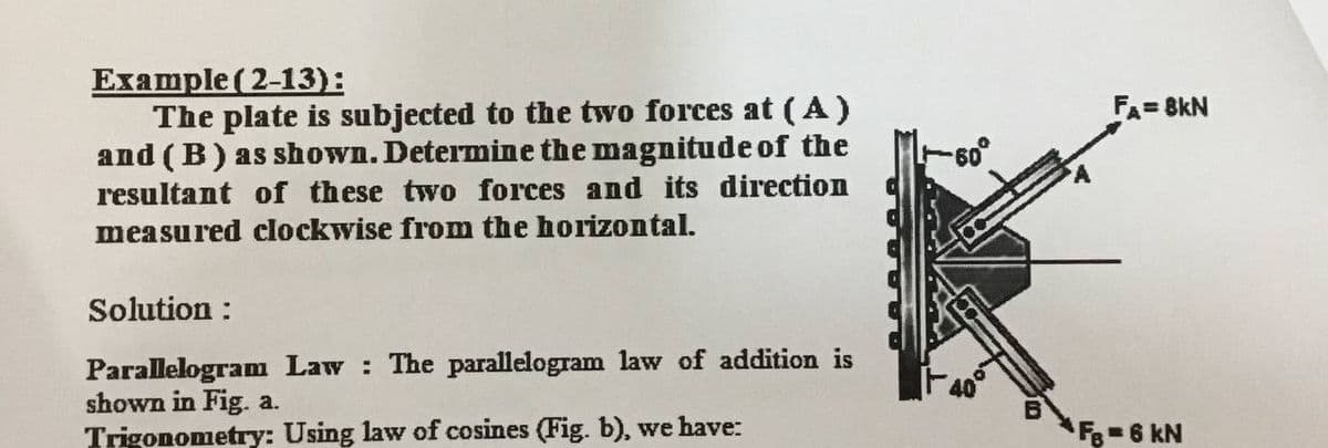 Example ( 2-13):
The plate is subjected to the two forces at (A)
and (B) as shown. Determine the magnitude of the
FA= 8kN
resultant of these two forces and its direction
measured clockwise from the horizontal.
Solution :
Parallelogram Law The parallelogram law of addition is
shown in Fig. a.
Trigonometry: Using law of cosines (Fig. b), we have:
F=6 kN
