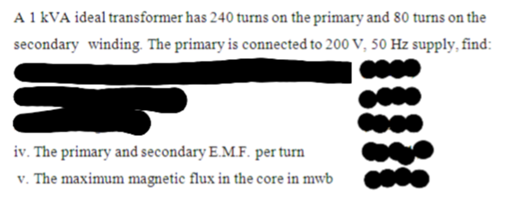 A 1 kVA ideal transformer has 240 turns on the primary and 80 turns on the
secondary winding. The primary is connected to 200 V, 50 Hz supply, find:
iv. The primary and secondary E.M.F. per turn
v. The maximum magnetic flux in the core in mwb
