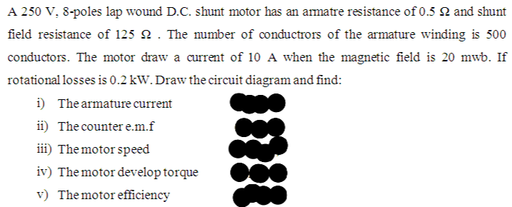 A 250 V, 8-poles lap wound D.C. shunt motor has an armatre resistance of 0.5 N and shunt
field resistance of 125 2 . The mumber of conductrors of the armature winding is 500
conductors. The motor draw a current of 10 A when the magnetic field is 20 mwb. If
rotational losses is 0.2 kW. Draw the circuit diagram and find:
i) The armature current
ii) The counter e.m.f
iii) The motor speed
iv) The motor develop torque
v) Themotor efficiency
