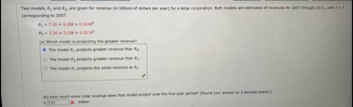 Two models, R, and Ry, are given for revenue (in billions of dollars per year) for a large corporation. Both models are estimates of revenues for 2007 through 2011, with t- ?
corresponding to 2007.
R7.260.26t0.024
R7.260.1st 0.017
(a) Which model is projecting the greater revenue?
The model R Pprojects greater revenue than R.
O The model R2 projects greater revenue than R.
O The model R, projects the same revenue a R
(b) How much more total revenue does that model project over the five-year period7 (Round your answer to 2 decimal places)
$741
X bon
