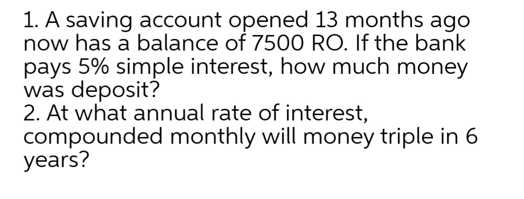 1. A saving account opened 13 months ago
now has a balance of 7500 RO. If the bank
pays 5% simple interest, how much money
was deposit?
2. At what annual rate of interest,
compounded monthly will money triple in 6
years?
