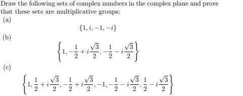 Draw the following sets of complex numbers in the complex plane and prove
that these sets are multiplicative groups:
(a)
{1, i, –1, -i}
(b)
1
+ i-
2
2
2
(c)
V3
+i
V3
-1.
