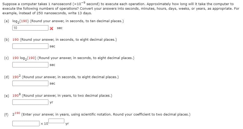 Suppose a computer takes 1 nanosecond (=10-9 second) to execute each operation. Approximately how long will it take the computer to
execute the following numbers of operations? Convert your answers into seconds, minutes, hours, days, weeks, or years, as appropriate. For
example, instead of 250 nanoseconds, write 13 days.
(a) log,(190) (Round your answer, in seconds, to ten decimal places.)
10
X sec
(b) 190 (Round your answer, in seconds, to eight decimal places.)
sec
(c) 190 log, (190) (Round your answer, in seconds, to eight decimal places.)
sec
(d) 1902 (Round your answer, in seconds, to eight decimal places.)
sec
(e) 190° (Round your answer, in years, to two decimal places.)
yr
(f) 2190
(Enter your answer, in years, using scientific notation. Round your coefficient to two decimal places.)
х 10
yr
