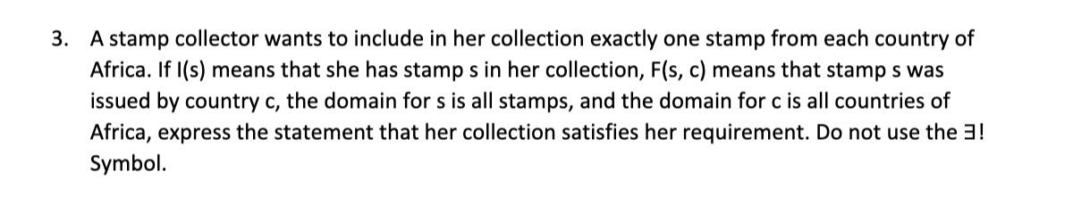 3. A stamp collector wants to include in her collection exactly one stamp from each country of
Africa. If I(s) means that she has stamp s in her collection, F(s, c) means that stamp s was
issued by country c, the domain for s is all stamps, and the domain for c is all countries of
Africa, express the statement that her collection satisfies her requirement. Do not use the 3!
Symbol.
