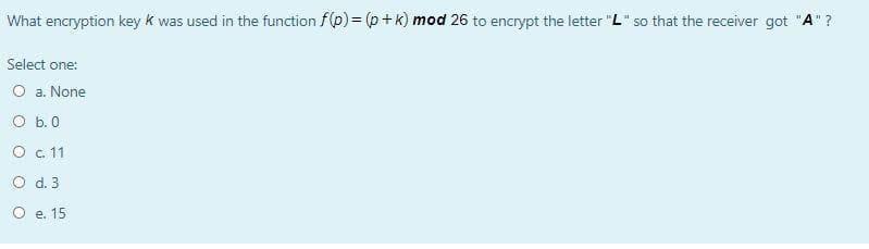 What encryption key k was used in the function f(p) = (p + k) mod 26 to encrypt the letter "L" so that the receiver got "A"?
Select one:
O a. None
O b.0
O . 11
O d. 3
O e. 15
