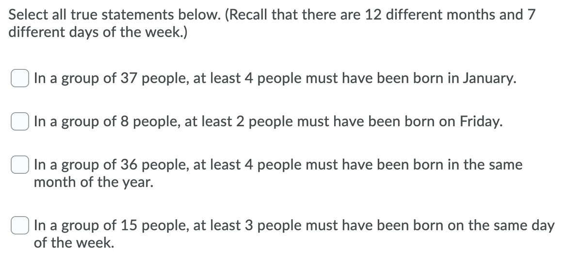 Select all true statements below. (Recall that there are 12 different months and 7
different days of the week.)
In a group of 37 people, at least 4 people must have been born in January.
In a group of 8 people, at least 2 people must have been born on Friday.
In a group of 36 people, at least 4 people must have been born in the same
month of the year.
In a group of 15 people, at least 3 people must have been born on the same day
of the week.
