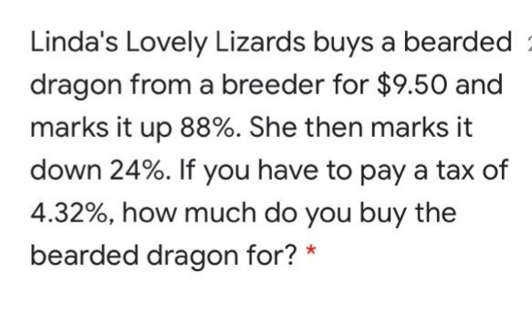 Linda's Lovely Lizards buys a bearded
dragon from a breeder for $9.50 and
marks it up 88%. She then marks it
down 24%. If you have to pay a tax of
4.32%, how much do you buy the
bearded dragon for? *
