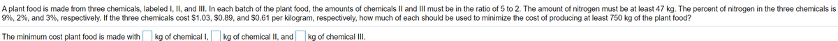 A plant food is made from three chemicals, labeled I, II, and III. In each batch of the plant food, the amounts of chemicals Il and III must be in the ratio of 5 to 2. The amount of nitrogen must be at least 47 kg. The percent of nitrogen in the three chemicals is
9%, 2%, and 3%, respectively. If the three chemicals cost $1.03, $0.89, and $0.61 per kilogram, respectively, how much of each should be used to minimize the cost of producing at least 750 kg of the plant food?
The minimum cost plant food is made with kg of chemical I,
kg of chemical II, and
kg of chemical III.
