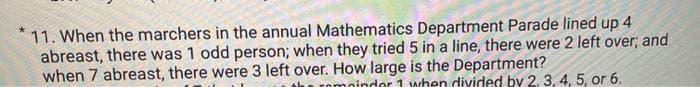 11. When the marchers in the annual Mathematics Department Parade lined up 4
abreast, there was 1 odd person; when they tried 5 in a line, there were 2 left over; and
when 7 abreast, there were 3 left over. How large is the Department?
omoindor 1 when divided by 2, 3, 4, 5, or 6.
