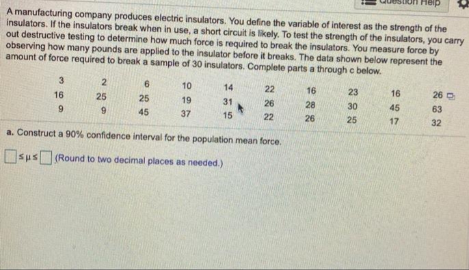 A manufacturing company produces electric insulators. You define the variable of interest as the strength of the
insulators. If the insulators break when in use, a short circuit is likely. To test the strength of the insulators, you carry
out destructive testing to determine how much force is required to break the insulators. You measure force by
observing how many pounds are applied to the insulator before it breaks. The data shown below represent the
amount of force required to break a sample of 30 insulators. Complete parts a through c below.
3
6.
10
14
22
16
16
25
23
16
26 D
25
19
31
26
6.
9.
28
30
45
63
45
37
15
22
26
25
17
32
a. Construct a 90% confidence interval for the population mean force.
sus (Round to two decimal places as needed.)
