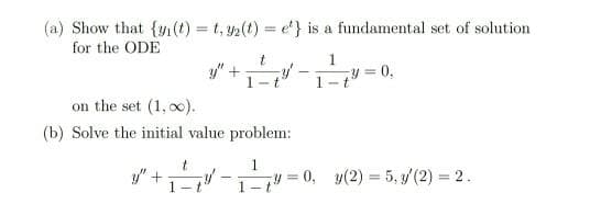 (a) Show that {n(t) = t, 2(t) = e'} is a fundamental set of solution
for the ODE
y"
1-
1
y =
0,
on the set (1, o0).
(b) Solve the initial value problem:
y" +
y 0, y(2) = 5, y/(2) = 2.
%3!
