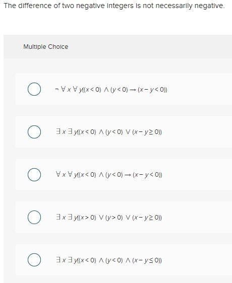 The difference of two negative integers is not necessarily negative.
Multiple Cholce
-VxV M(x< 0) A y< 0) – (x-y< 0)
3x3 M(x < 0) A Uy<0) V (x-y2 0)
Vx V M(x< 0) A (y< 0) – (x- y< 0))
3x3 M(x > 0) V (y> 0) V (x-y2 0)
3x3 M(x< 0) A (y< 0) A (x-ys0))
