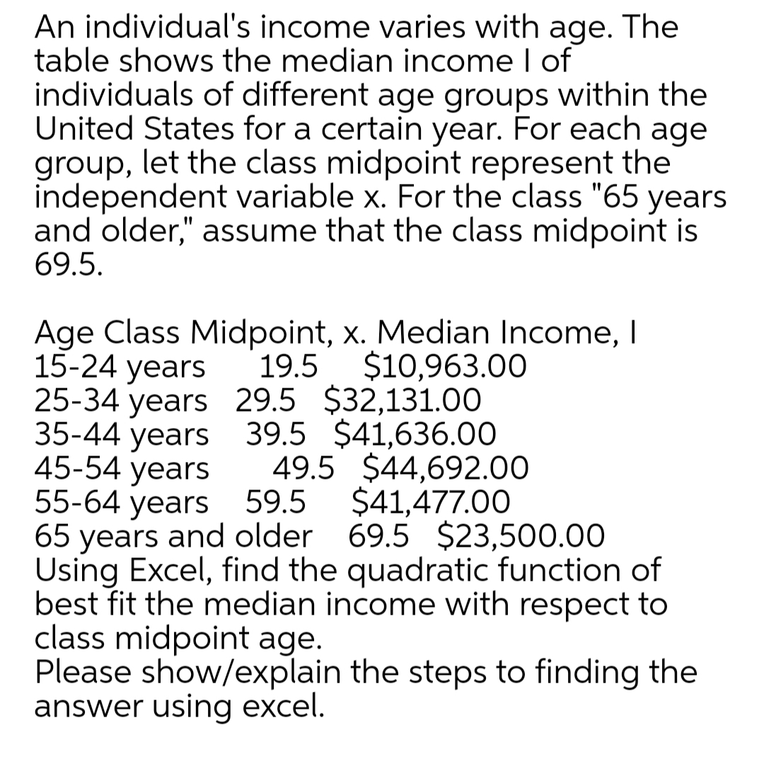 An individual's income varies with age. The
table shows the median income I of
individuals of different age groups within the
United States for a certain year. For each age
group, let the class midpoint represent the
independent variable x. For the class "65 years
and older," assume that the class midpoint is
69.5.
Age Class Midpoint, x. Median Income, I
15-24 years
25-34 years 29.5 $32,131.00
35-44 years 39.5 $41,636.00
45-54 years
55-64 years 59.5
65 years and older 69.5 $23,500.00
Using Excel, find the quadratic function of
best fit the median income with respect to
class midpoint age.
Please show/explain the steps to finding the
answer using excel.
19.5
$10,963.00
49.5 $44,692.00
$41,477.00
