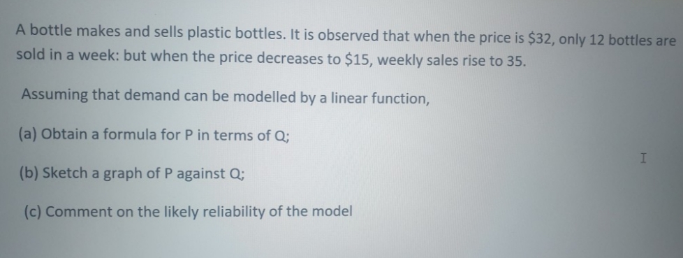 A bottle makes and sells plastic bottles. It is observed that when the price is $32, only 12 bottles are
sold in a week: but when the price decreases to $15, weekly sales rise to 35.
Assuming that demand can be modelled by a linear function,
(a) Obtain a formula for P in terms of Q;
(b) Sketch a graph of P against Q;
(c) Comment on the likely reliability of the model
