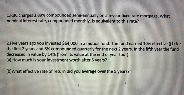 1.RBC charges 3.89% compounded semi-annually on a 5-year fixed rate mortgage. What
nominal interest rate, compounded monthly, is equivalent to this rate?
2. Five years ago you invested $64,000 in a mutual fund. The fund earned 10% effective (j1) for
the first 2 years and 8% compounded quarterly for the next 2 years. In the fifth year the fund
decreased in value by 14% (from its value at the end of year four).
(a) How much is your investment worth after 5 years?
(b)What effective rate of return did you average over the 5 years?
