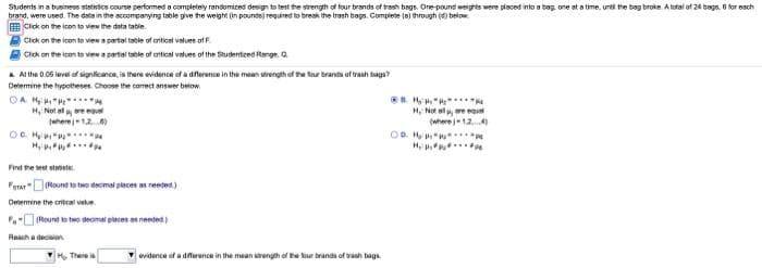 Students in a business statieios course performed a completely randomized design to test the strength of four brands of trash bags. Ore pound weights were placed into a bag one at a time, unti the bag broke. A total of 24 bags. 6 for each
brand, were used. The data in the accompanying table give he weight (in pounds) required to break the trash bags. Complete (a) through (d) below.
Cick on the icon to view the data table
Click on the icen to viewa pertal table of aritical values of F.
Click on the icon to view a pertal table of antical values of the Studentzed Range. Q
a Al the 0.06 level of signitcance, is there evidence of a dnerence in the mean strength of the faur branda of trash bags?
Determine the hypotheses. Choose the corect answer below
. H ".
H, Not ol y are egual
(wherej12.4
OD. H .
H, Not ale
(wherej12
OC. H
Find he est stst.
Ferar"DRound to teo decimal places as reeted.)
Detemine the critcal vatue.
- Round to two decimal piaces needed )
Reach a decon
There is
vidence of a dierance in the mean sength of he kur branda of vash bags.
