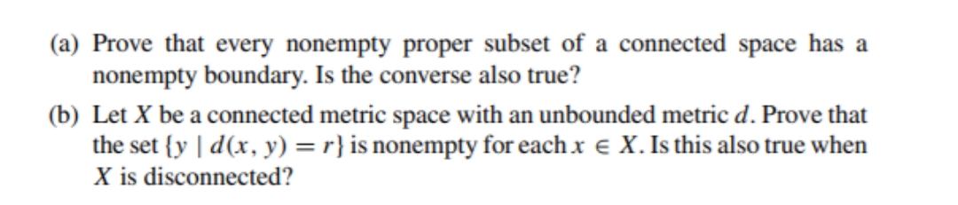 (a) Prove that every nonempty proper subset of a connected space has a
nonempty boundary. Is the converse also true?
(b) Let X be a connected metric space with an unbounded metric d. Prove that
the set {y | d(x, y) = r} is nonempty for each .x e X. Is this also true when
X is disconnected?
