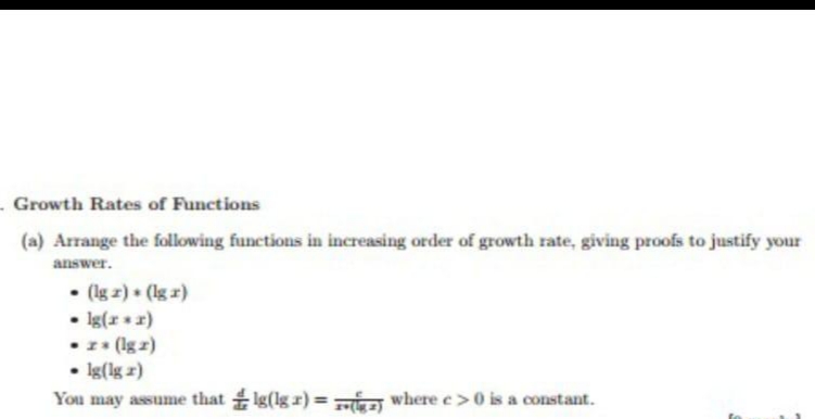 . Growth Rates of Functions
(a) Arrange the following functions in increasing order of growth rate, giving proofs to justify your
answer.
• (lg z) (lg r)
• Ig(x 2)
(lg z)
• Ig(lg z)
You may assume that Ig(lg r) = where e> 0 is a constant.
