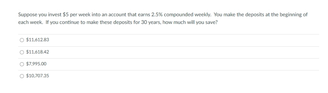 Suppose you invest $5 per week into an account that earns 2.5% compounded weekly. You make the deposits at the beginning of
each week. If you continue to make these deposits for 30 years, how much will you save?
O $11,612.83
O $11,618.42
O $7,995.00
O $10,707.35
