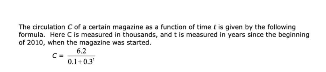 The circulation C of a certain magazine as a function of time t is given by the following
formula. Here C is measured in thousands, and t is measured in years since the beginning
of 2010, when the magazine was started.
6.2
C =
0.1+0.3'
