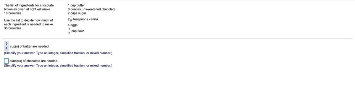 The list of ingredients for chocolate
brownies given at right will make
16 brownies.
1 cup butter
6 ounces unsweetened chocolate
2 cups sugar
Use the list to decide how much of
2, teaspoons vanilla
each ingredient is needed to make
36 brownies.
4 eggs
cup flour
7 cup(s) of butter are needed,
(Simplify your answer. Type an integer, simplified fraction, or mixed number.)
ounce(s) of chocolate are needed.
(Simplify your answer. Type an integer, simplified fraction, or mixed number.)

