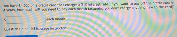 You have $4,500 on a credit card that charges a 21% interest rate. If you want to pay off the credit card in
4 years, how much will you need to pay each month (assuming you don't charge anything new to the card)?
each month
Question Help: O Message instructor
