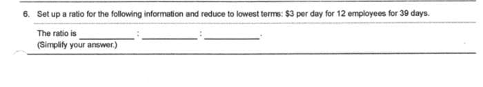 6. Set up a ratio for the following information and reduce to lowest terms: $3 per day for 12 employees for 39 days.
The ratio is
(Simplify your answer.)
