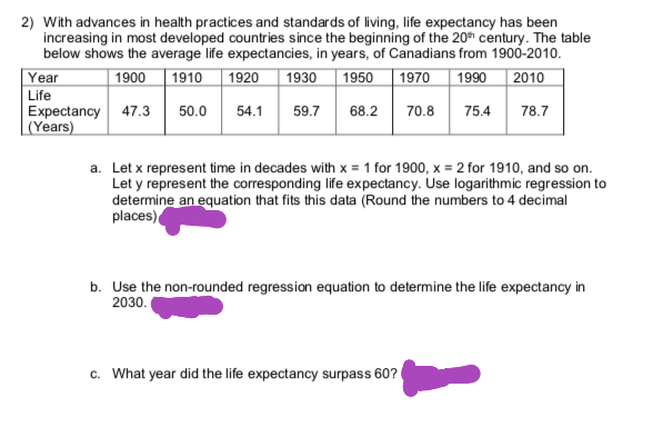 2) With advances in health practices and standards of living, life expectancy has been
increasing in most developed countries since the beginning of the 20h century. The table
below shows the average life expectancies, in years, of Canadians from 1900-2010.
1930
Year
| 1900
|1910
| 1950
1970
1990
1920
2010
Life
Expectancy 47.3
(Years)
50.0
54.1
59.7
68.2
70.8
75.4
78.7
a. Let x represent time in decades with x = 1 for 1900, x = 2 for 1910, and so on.
Let y represent the corresponding life expectancy. Use logarithmic regression to
determine an equation that fits this data (Round the numbers to 4 decimal
places)
b. Use the non-rounded regression equation to determine the life expectancy in
2030.
c. What year did the life expectancy surpass 60?
