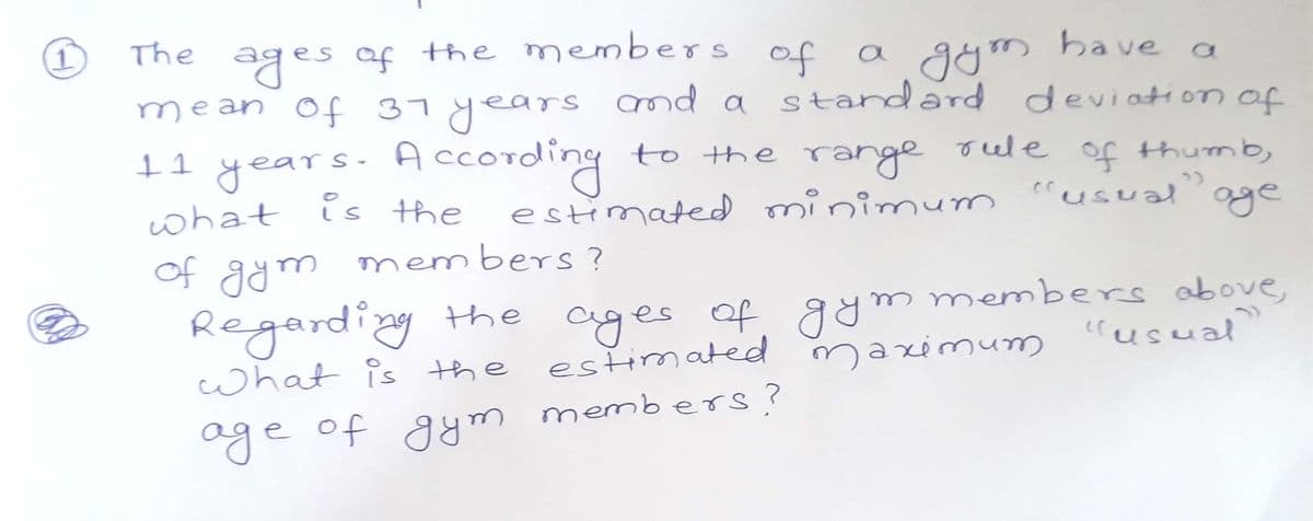 ages af the members
mean of 37years nd a standard
11 years. According
what is the
The
of a
gym
have a
deviation of
to the range
oele
of thumb,
estimated minimum "usualoge
33
of agm members ?
Regarding tthe ages af gym members above,
estimated
crusual
what is the
maximunm
oge of gym members?
