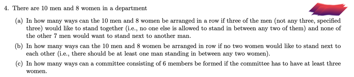 4. There are 10 men and 8 women in a department
(a) In how many ways can the 10 men and 8 women be arranged in a row if three of the men (not any three, specified
three) would like to stand together (i.e., no one else is allowed to stand in between any two of them) and none of
the other 7 men would want to stand next to another man.
(b) In how many ways can the 10 men and 8 women be arranged in row if no two women would like to stand next to
each other (i.e., there should be at least one man standing in between any two women).
(c) In how many ways can a committee consisting of 6 members be formed if the committee has to have at least three
women.
