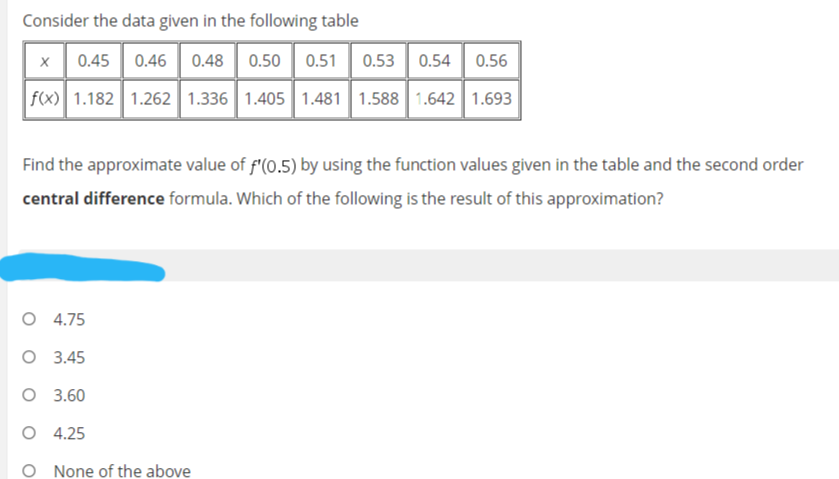 Consider the data given in the following table
0.45 0.46 0.48| 0.50| 0.51
0.53
0.54
0.56
f(x) 1.182 1.262 1.336 1.405 1.481 1.588 1.642 1.693
Find the approximate value of f'(0.5) by using the function values given in the table and the second order
central difference formula. Which of the following is the result of this approximation?
4.75
O 3.45
O 3.60
O 4.25
O None of the above
