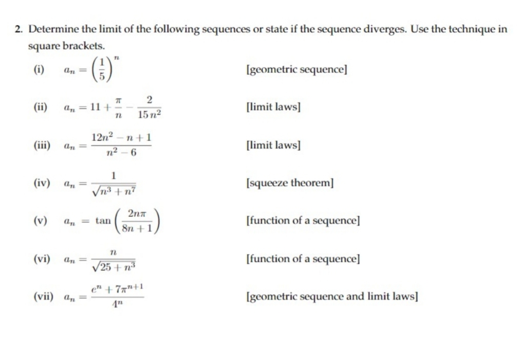 2. Determine the limit of the following sequences or state if the sequence diverges. Use the technique in
square brackets.
TL
(i)
Igeometric sequence]
an =
„()-
(ii)
a, = 11 +
[limit laws]
15 n2
12n2 - n+1
n2 – 6
(iii)
an
[limit laws]
