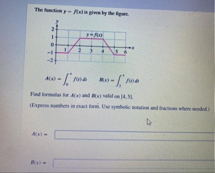 The function y - f(x) is given by the figure.
y fc)
2
56
-2
A(x) =
B(x)
S1) de
%3!
%3D
Find formulas for A(x) and B(x) valid on [4.51.
(Express numbers in exact form. Use symbolic notation and fractions where needed.)
A(x) =
BOx) =
