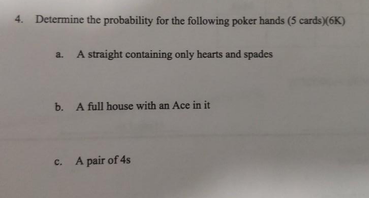 4. Determine the probability for the following poker hands (5 cards)(6K)
a.
A straight containing only hearts and spades
b.
A full house with an Ace in it
A pair of 4s
с.
