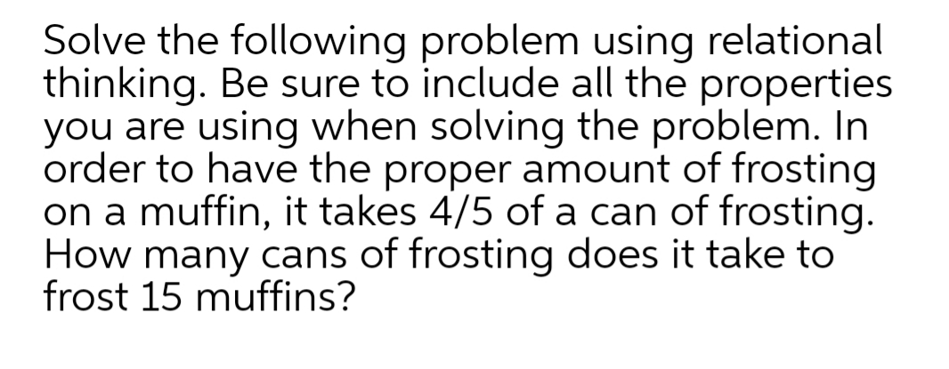 Solve the following problem using relational
thinking. Be sure to include all the properties
you are using when solving the problem. In
order to have the proper amount of frosting
on a muffin, it takes 4/5 of a can of frosting.
How many cans of frosting does it take to
frost 15 muffins?
