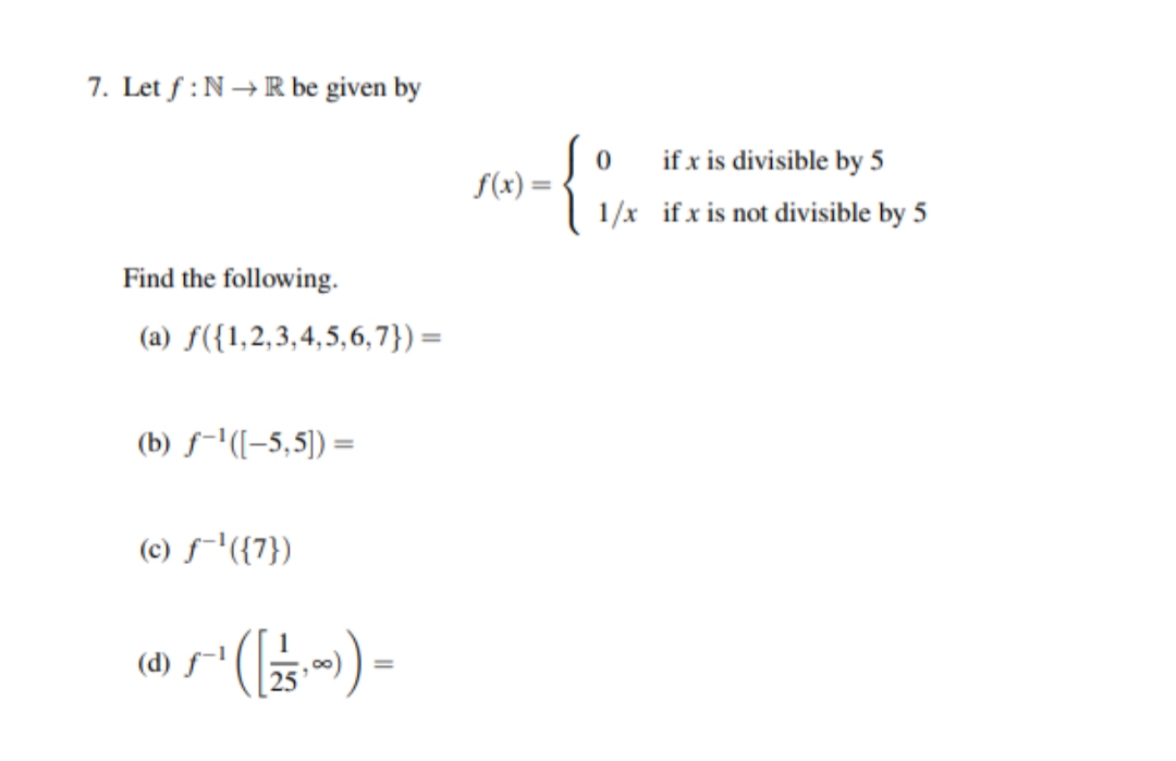 7. Let f :N →R be given by
if x is divisible by 5
f(x) =
1/x ifx is not divisible by 5
Find the following.
(a) f({1,2,3,4,5,6,7})=
(b) f-'([-5,5)) =
(c) f-'({7})
(d) f-l
- (-).s
