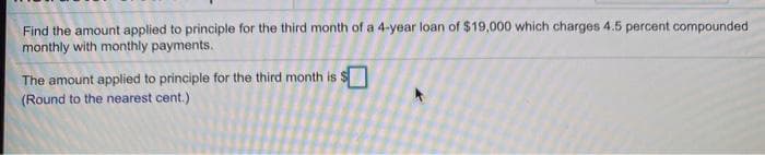 Find the amount applied to principle for the third month of a 4-year loan of $19,000 which charges 4.5 percent compounded
monthly with monthly payments.
The amount applied to principle for the third month is S
(Round to the nearest cent.)
