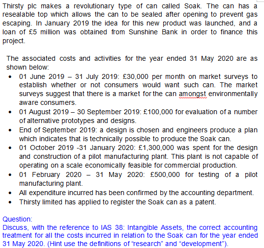 Thirsty plc makes a revolutionary type of can called Soak. The can has a
resealable top which allows the can to be sealed after opening to prevent gas
escaping. In January 2019 the idea for this new product was launched, and a
loan of £5 million was obtained from Sunshine Bank in order to finance this
project.
The associated costs and activities for the year ended 31 May 2020 are as
shown below:
01 June 2019 - 31 July 2019: £30,000 per month on market surveys to
establish whether or not consumers would want such can. The market
surveys suggest that there is a market for the can amongst environmentally
aware consumers.
• 01 August 2019 – 30 September 2019: £100,000 for evaluation of a number
of alternative prototypes and designs.
• End of September 2019: a design is chosen and engineers produce a plan
which indicates that is technically possible to produce the Soak can.
• 01 October 2019 -31 January 2020: £1,300,000 was spent for the design
and construction of a pilot manufacturing plant. This plant is not capable of
operating on a scale economically feasible for commercial production.
• 01 February 2020 - 31 May 2020: £500,000 for testing of a pilot
manufacturing plant.
All expenditure incurred has been confirmed by the accounting department.
Thirsty limited has applied to register the Soak can as a patent.
Question:
Discuss, with the reference to IAS 38: Intangible Assets, the correct accounting
treatment for all the costs incurred in relation to the Soak can for the year ended
31 May 2020. (Hint use the definitions of "research" and "development").
