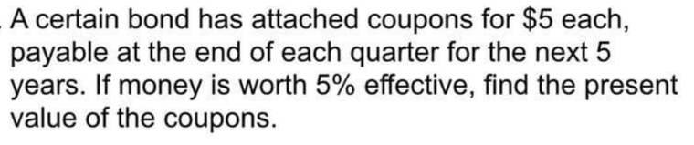 A certain bond has attached coupons for $5 each,
payable at the end of each quarter for the next 5
years. If money is worth 5% effective, find the present
value of the coupons.
