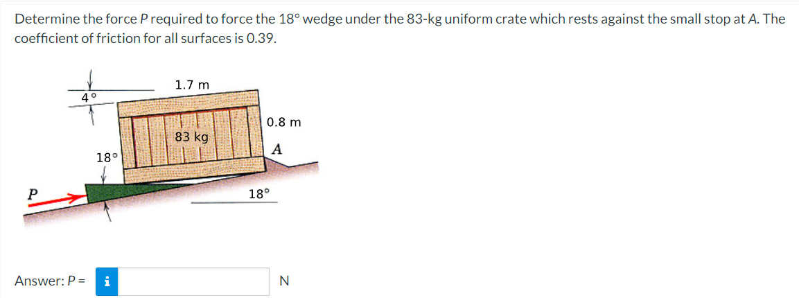 Determine the force P required to force the 18° wedge under the 83-kg uniform crate which rests against the small stop at A. The
coefficient of friction for all surfaces is 0.39.
P
4°
Answer: P =
18°
i
1.7 m
83 kg
0.8 m
A
18°
N