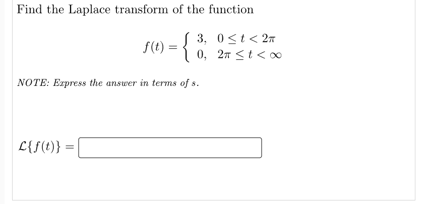 Find the Laplace transform of the function
3,
0≤t< 2π
{
2π <t<∞
NOTE: Express the answer in terms of s.
L{f(t)}
=
f(t) =
=
0,