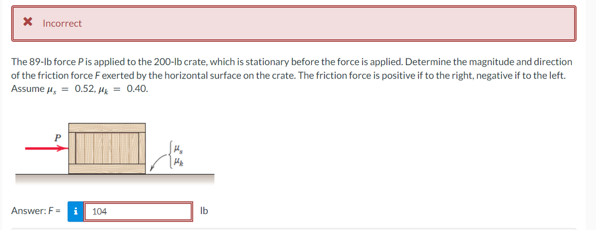 * Incorrect
The 89-lb force P is applied to the 200-lb crate, which is stationary before the force is applied. Determine the magnitude and direction
of the friction force F exerted by the horizontal surface on the crate. The friction force is positive if to the right, negative if to the left.
Assume μ = 0.52, k = 0.40.
P
Answer: F = i
104
Hs
Hk
lb