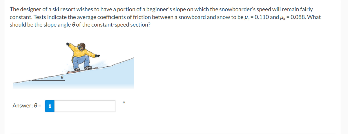 The designer of a ski resort wishes to have a portion of a beginner's slope on which the snowboarder's speed will remain fairly
constant. Tests indicate the average coefficients of friction between a snowboard and snow to be μ = 0.110 and HK = 0.088. What
should be the slope angle of the constant-speed section?
Answer: 0 =