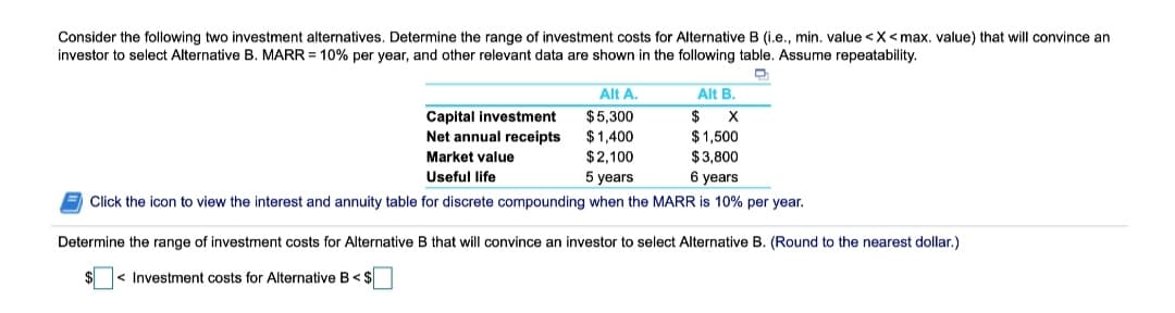 Consider the following two investment alternatives. Determine the range of investment costs for Alternative B (i.e., min. value <X<max. value) that will convince an
investor to select Alternative B. MARR = 10% per year, and other relevant data are shown in the following table. Assume repeatability.
Alt A.
Alt B.
$5,300
$
Capital investment
Net annual receipts
$1,400
$2,100
$1,500
$3,800
6 years
Market value
Useful life
5 years
E Click the icon to view the interest and annuity table for discrete compounding when the MARR is 10% per year.
Determine the range of investment costs for Alternative B that will convince an investor to select Alternative B. (Round to the nearest dollar.)
< Investment costs for Alternative B<$
