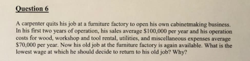 Question 6
A carpenter quits his job at a furniture factory to open his own cabinetmaking business.
In his first two years of operation, his sales average $100,000 per year and his operation
costs for wood, workshop and tool rental, utilities, and miscellaneous expenses average
$70,000
lowest wage at which he should decide to return to his old job? Why?
per year. Now his old job at the furniture factory is again available. What is the
