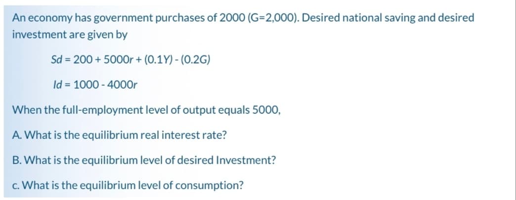 An economy has government purchases of 2000 (G=2,000). Desired national saving and desired
investment are given by
Sd = 200 + 500Or + (0.1Y) - (0.2G)
Id = 1000 - 4000r
When the full-employment level of output equals 5000,
A. What is the equilibrium real interest rate?
B. What is the equilibrium level of desired Investment?
c. What is the equilibrium level of consumption?
