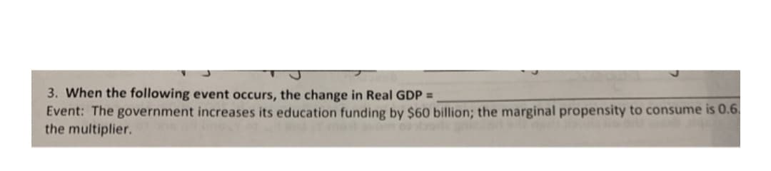 3. When the following event occurs, the change in Real GDP =
Event: The government increases its education funding by $60 billion; the marginal propensity to consume is 0.6.
the multiplier.
